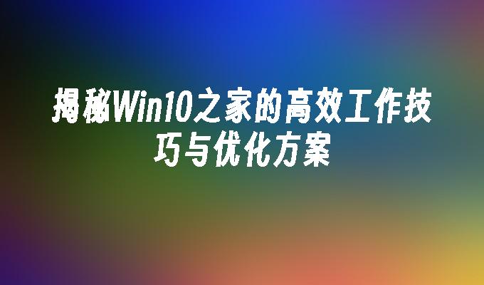 揭秘win10之家的高效工作技巧与优化方案-第1张图片-华展网