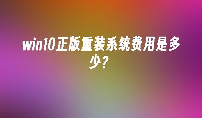 win10正版重装系统费用是多少？-第1张图片-华展网