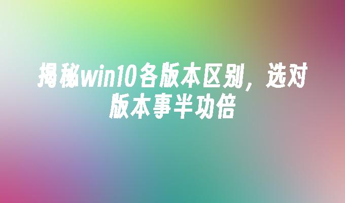 揭秘win10各版本区别，选对版本事半功倍-第1张图片-华展网