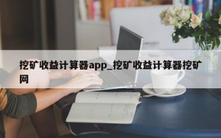 挖矿收益计算器app_挖矿收益计算器挖矿网